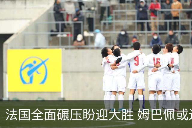 法国全面碾压盼迎大胜 姆巴佩或连场创造历史